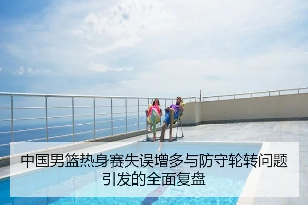 中国男篮热身赛失误增多与防守轮转问题引发的全面复盘