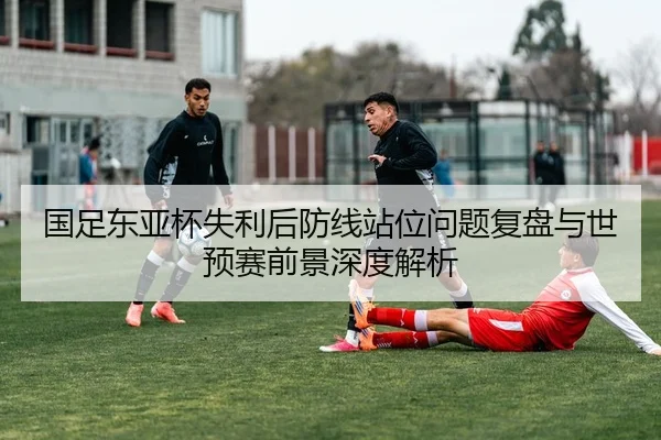 国足东亚杯失利后防线站位问题复盘与世预赛前景深度解析