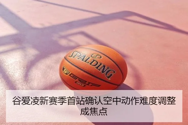 谷爱凌新赛季首站确认空中动作难度调整成焦点