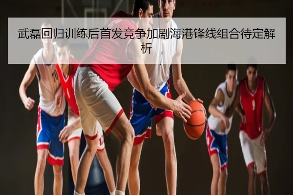 武磊回归训练后首发竞争加剧海港锋线组合待定解析